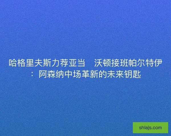 哈格里夫斯力荐亚当・沃顿接班帕尔特伊：阿森纳中场革新的未来钥匙