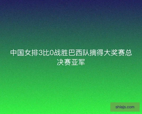 中国女排3比0战胜巴西队摘得大奖赛总决赛亚军