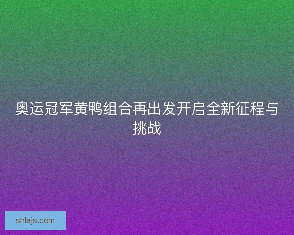 奥运冠军黄鸭组合再出发开启全新征程与挑战