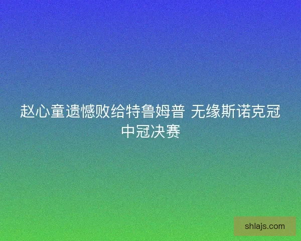 赵心童遗憾败给特鲁姆普 无缘斯诺克冠中冠决赛