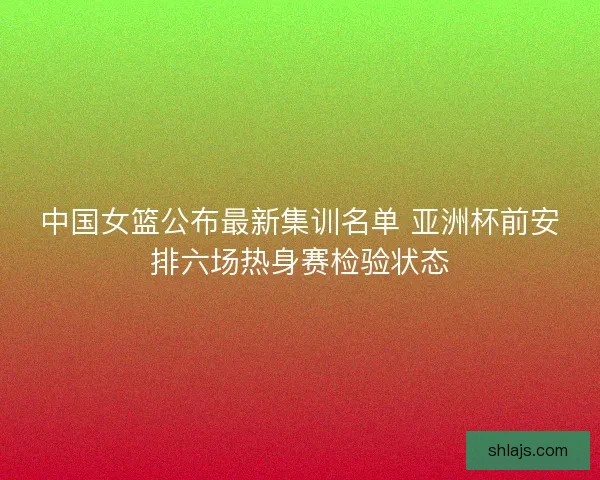 中国女篮公布最新集训名单 亚洲杯前安排六场热身赛检验状态