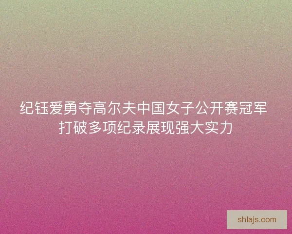 纪钰爱勇夺高尔夫中国女子公开赛冠军 打破多项纪录展现强大实力