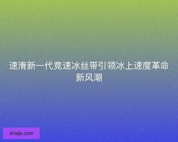 速滑新一代竞速冰丝带引领冰上速度革命新风潮
