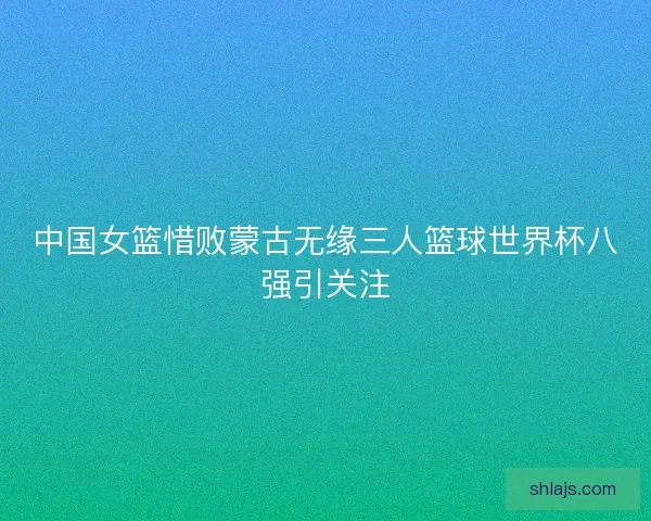 中国女篮惜败蒙古无缘三人篮球世界杯八强引关注