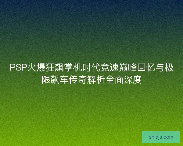 PSP火爆狂飙掌机时代竞速巅峰回忆与极限飙车传奇解析全面深度
