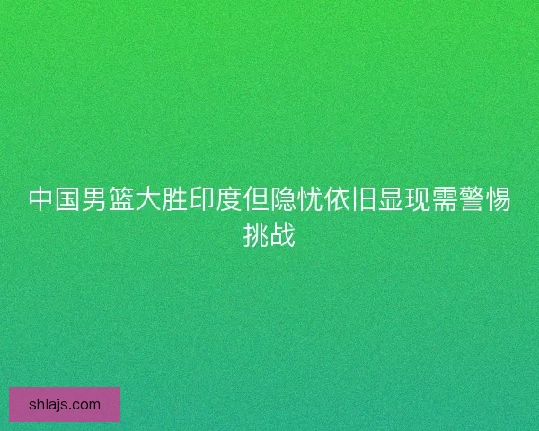 中国男篮大胜印度但隐忧依旧显现需警惕挑战